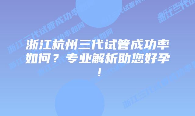 浙江杭州三代试管成功率如何?专业解析助您好孕!