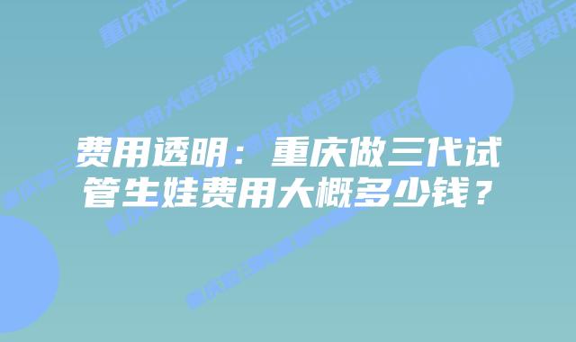 费用透明:重庆做三代试管生娃费用大概多少钱?