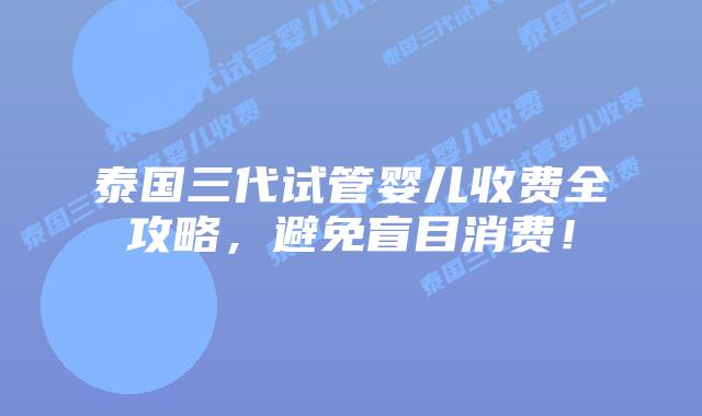 泰国三代试管婴儿收费全攻略，避免盲目消费！