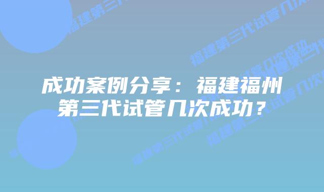 成功案例分享:福建福州第三代试管几次成功?