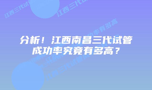 分析!江西南昌三代试管成功率究竟有多高?