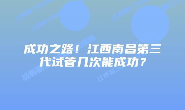 成功之路!江西南昌第三代试管几次能成功?
