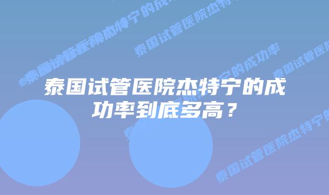泰国试管医院杰特宁的成功率到底多高?