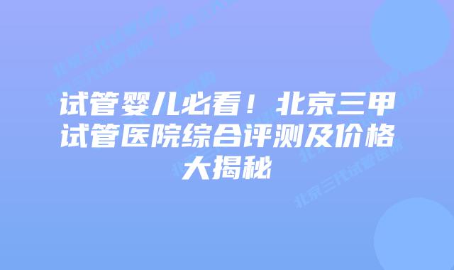 试管婴儿必看！北京三甲试管医院综合评测及价格大揭秘