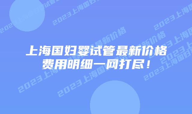 上海国妇婴试管最新价格费用明细一网打尽!