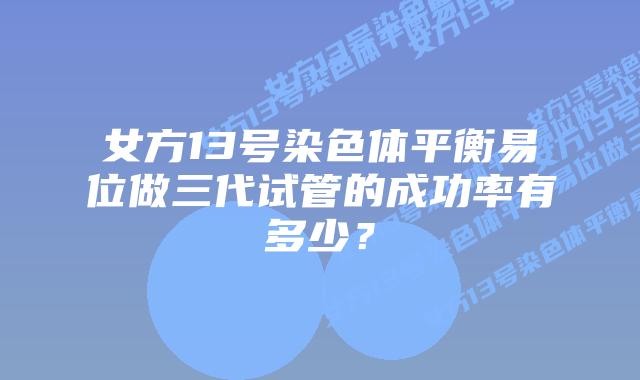 女方13号染色体平衡易位做三代试管的成功率有多少？