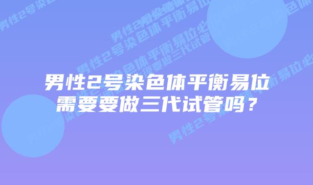 男性2号染色体平衡易位需要要做三代试管吗？