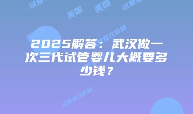 2025解答：武汉做一次三代试管婴儿大概要多少钱？