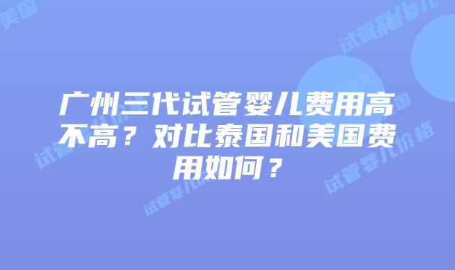 广州三代试管婴儿费用高不高？对比泰国和美国费用如何？
