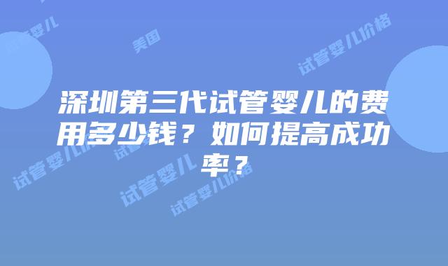 深圳第三代试管婴儿的费用多少钱？如何提高成功率？