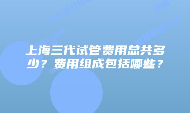 上海三代试管费用总共多少？费用组成包括哪些？