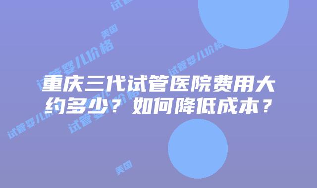 重庆三代试管医院费用大约多少？如何降低成本？