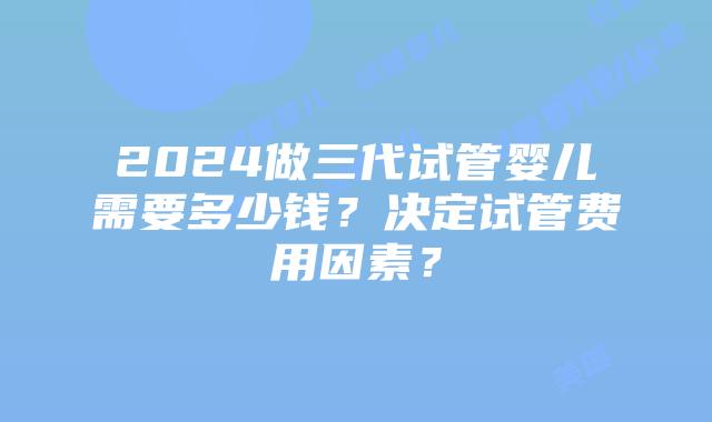 2024做三代试管婴儿需要多少钱？决定试管费用因素？