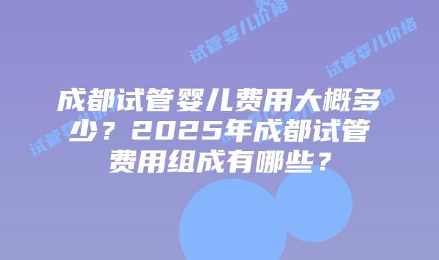 成都试管婴儿费用大概多少？2025年成都试管费用组成有哪些？