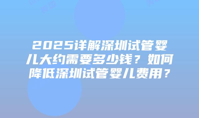 2025详解深圳试管婴儿大约需要多少钱？如何降低深圳试管婴儿费用？