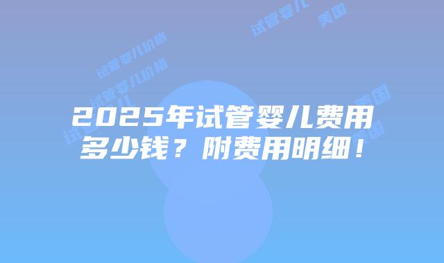 2025年试管婴儿费用多少钱？附费用明细！