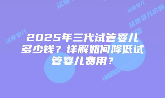 2025年三代试管婴儿多少钱？详解如何降低试管婴儿费用？