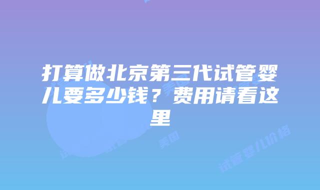 打算做北京第三代试管婴儿要多少钱？费用请看这里