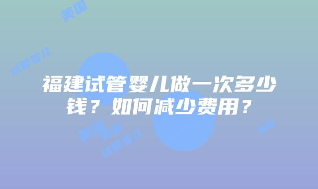 福建试管婴儿做一次多少钱？如何减少费用？