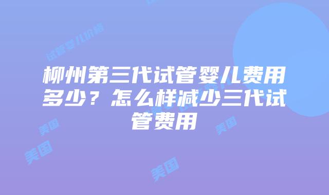 柳州第三代试管婴儿费用多少？怎么样减少三代试管费用