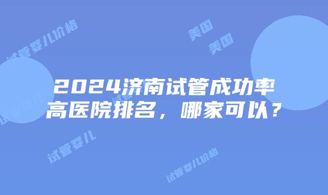 2024济南试管成功率高医院排名，哪家可以？