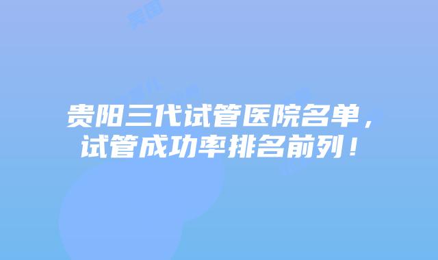 贵阳三代试管医院名单，试管成功率排名前列！