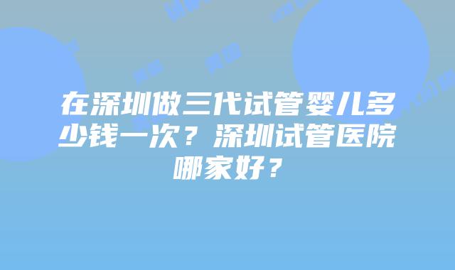 在深圳做三代试管婴儿多少钱一次？深圳试管医院哪家好？