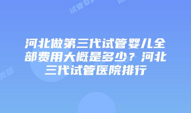 河北做第三代试管婴儿全部费用大概是多少？河北三代试管医院排行