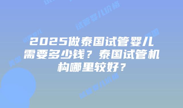 2025做泰国试管婴儿需要多少钱？泰国试管机构哪里较好？
