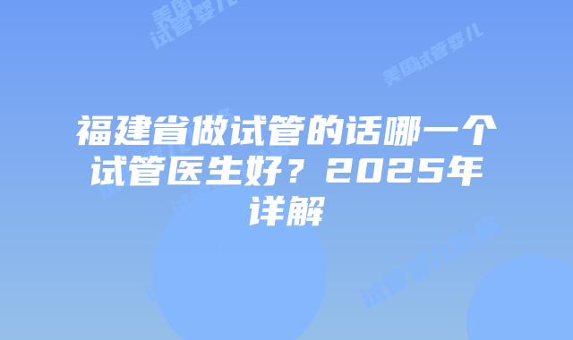 福建省做试管的话哪一个试管医生好？2025年详解