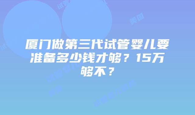 厦门做第三代试管婴儿要准备多少钱才够？15万够不？
