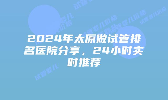 2024年太原做试管排名医院分享，24小时实时推荐