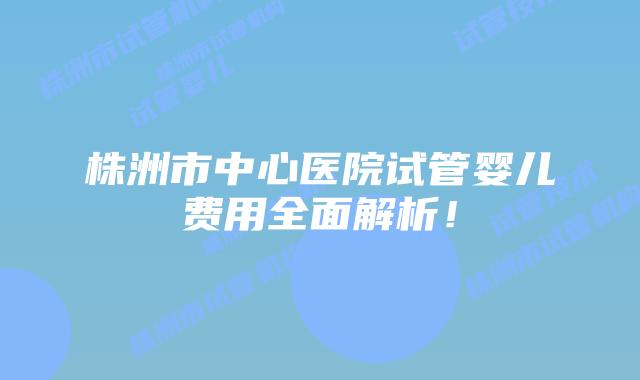 株洲市中心医院试管婴儿费用全面解析！
