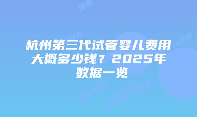 杭州第三代试管婴儿费用大概多少钱？2025年​数据一览