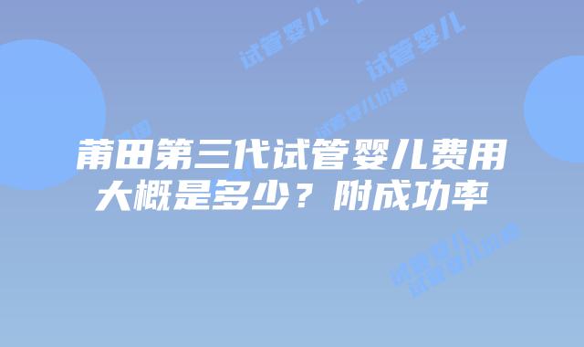 莆田第三代试管婴儿费用大概是多少？附成功率