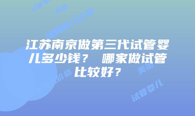 江苏南京做第三代试管婴儿多少钱？​哪家做试管比较好？