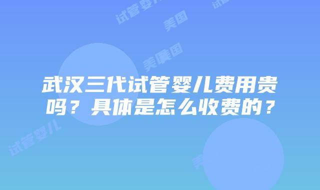 武汉三代试管婴儿费用贵吗？具体是怎么收费的？