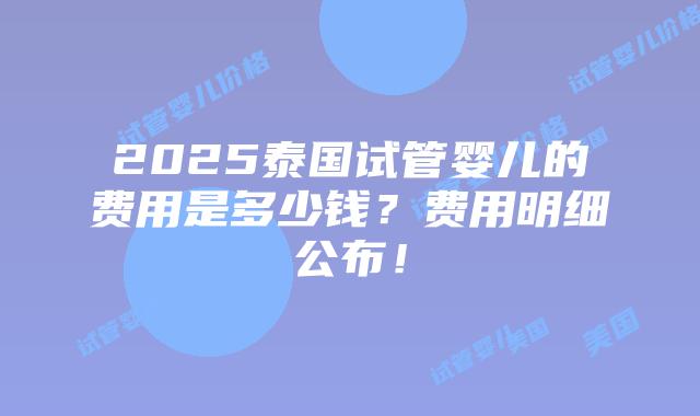 2025泰国试管婴儿的费用是多少钱？费用明细公布！