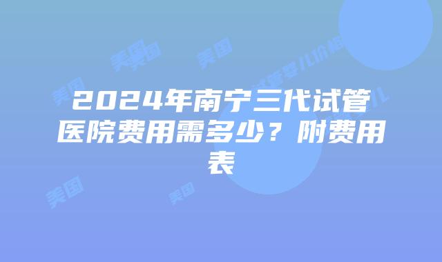 2024年南宁三代试管医院费用需多少？附费用表