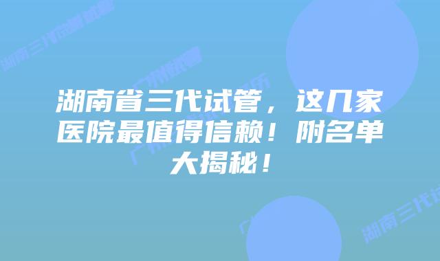 湖南省三代试管，这几家医院最值得信赖！附名单大揭秘！