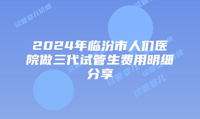 2024年临汾市人们医院做三代试管生费用明细分享