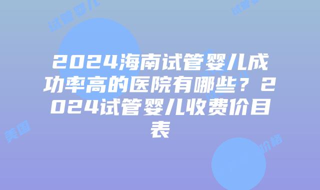 2024海南试管婴儿成功率高的医院有哪些？2024试管婴儿收费价目表
