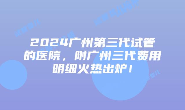 2024广州第三代试管的医院，附广州三代费用明细火热出炉！