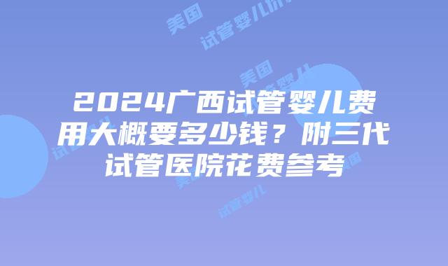 2024广西试管婴儿费用大概要多少钱？附三代试管医院花费参考