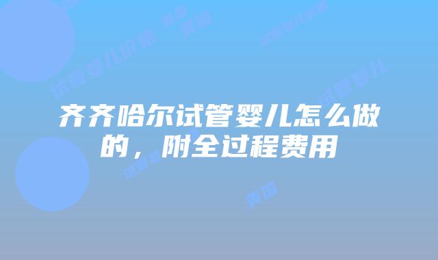 齐齐哈尔试管婴儿怎么做的，附全过程费用