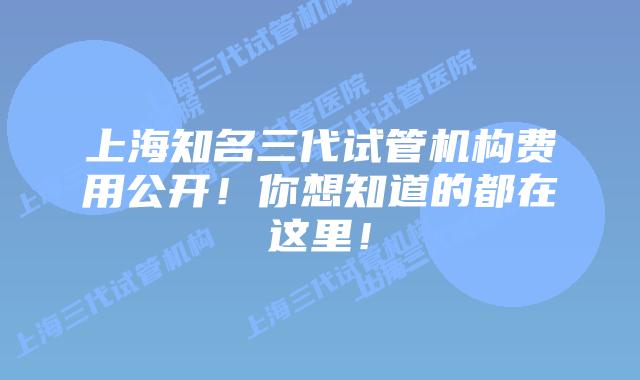 上海知名三代试管机构费用公开！你想知道的都在这里！