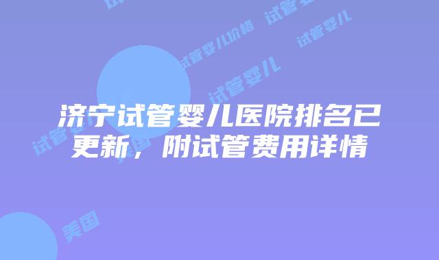 济宁试管婴儿医院排名已更新，附试管费用详情