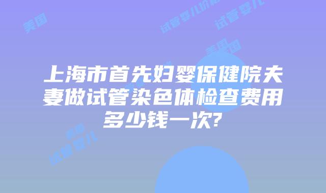 上海市首先妇婴保健院夫妻做试管染色体检查费用多少钱一次?