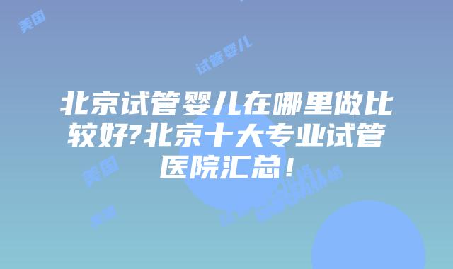 北京试管婴儿在哪里做比较好?北京十大专业试管医院汇总！