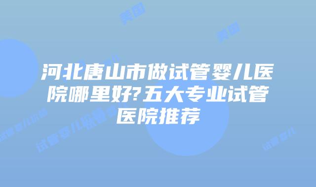 河北唐山市做试管婴儿医院哪里好?五大专业试管医院推荐